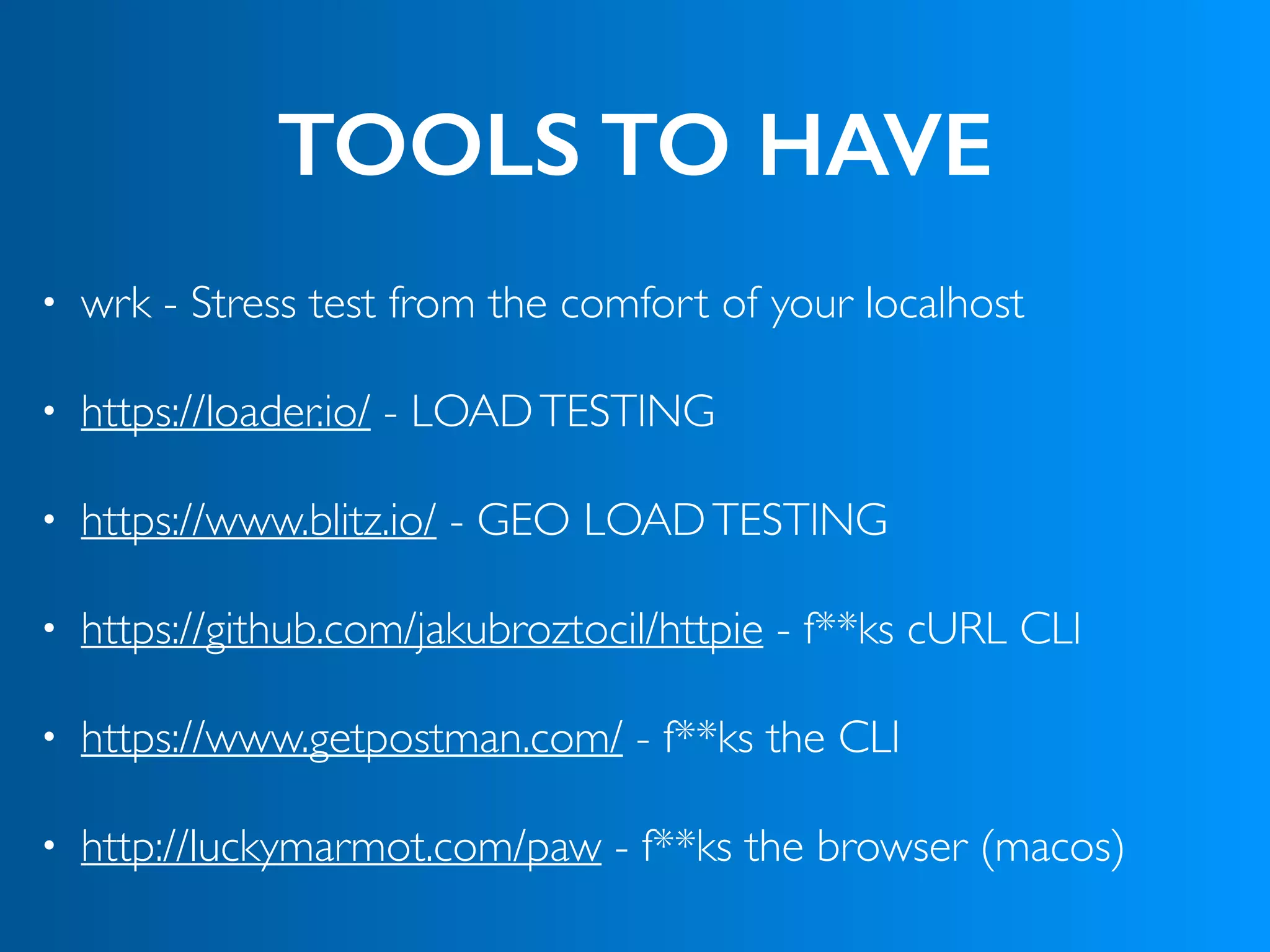 TOOLS TO HAVE
• wrk - Stress test from the comfort of your localhost
• https://loader.io/ - LOADTESTING
• https://www.blitz.io/ - GEO LOADTESTING
• https://github.com/jakubroztocil/httpie - f**ks cURL CLI
• https://www.getpostman.com/ - f**ks the CLI
• http://luckymarmot.com/paw - f**ks the browser (macos)
 