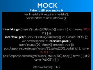 MOCK
Fake it till you make it
var Interfake = require('interfake');
var interfake = new Interfake();
interfake.get('/users').status(200).body({ users: [ { id: 1, name: 'BOB
1' } ] });
interfake.get('/users/1').status(200).body({ id: 1, name: 'BOB' });
var postResponse = interfake.post('/
users').status(201).body({ created : true });
postResponse.creates.get('/users/2').status(200).body({ id: 2, name:
'ALICE' });
postResponse.extends.get('/users').status(200).body({ items: [ { id: 2,
name: 'ALICE' } ] });
 
interfake.listen(1337);
 