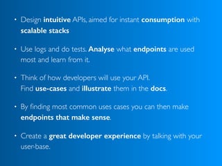• Design intuitive APIs, aimed for instant consumption with
scalable stacks
• Use logs and do tests. Analyse what endpoints are used
most and learn from it.
• Think of how developers will use your API.  
Find use-cases and illustrate them in the docs.
• By ﬁnding most common uses cases you can then make
endpoints that make sense.
• Create a great developer experience by talking with your
user-base.
 