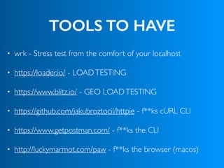 TOOLS TO HAVE
• wrk - Stress test from the comfort of your localhost
• https://loader.io/ - LOADTESTING
• https://www.blitz.io/ - GEO LOADTESTING
• https://github.com/jakubroztocil/httpie - f**ks cURL CLI
• https://www.getpostman.com/ - f**ks the CLI
• http://luckymarmot.com/paw - f**ks the browser (macos)
 
