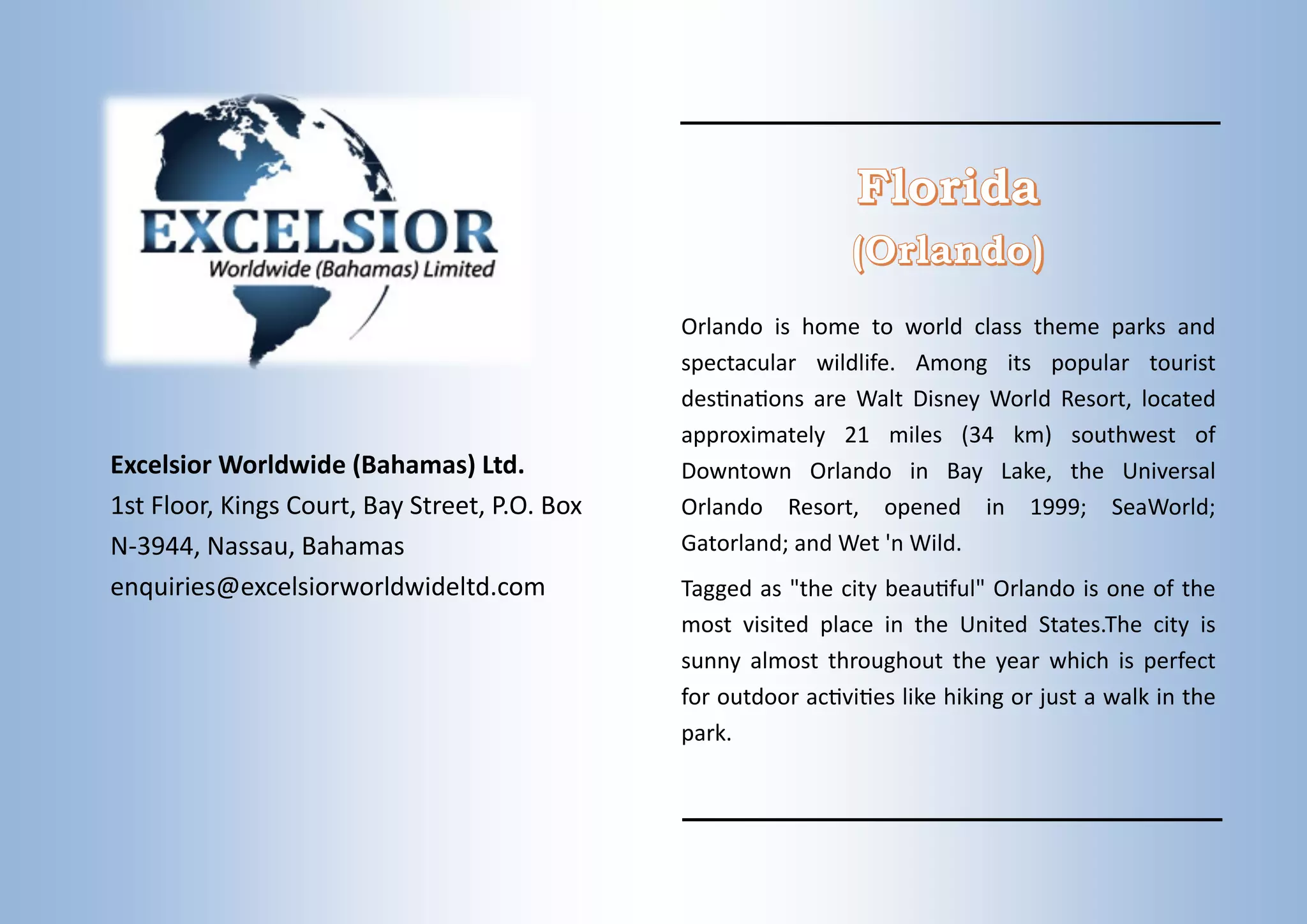 Excelsior Worldwide (Bahamas) Ltd.
1st Floor, Kings Court, Bay Street, P.O. Box
N-3944, Nassau, Bahamas
enquiries@excelsiorworldwideltd.com
Orlando is home to world class theme parks and
spectacular wildlife. Among its popular tourist
destinations are Walt Disney World Resort, located
approximately 21 miles (34 km) southwest of
Downtown Orlando in Bay Lake, the Universal
Orlando Resort, opened in 1999; SeaWorld;
Gatorland; and Wet 'n Wild.
Tagged as "the city beautiful" Orlando is one of the
most visited place in the United States.The city is
sunny almost throughout the year which is perfect
for outdoor activities like hiking or just a walk in the
park.
 
