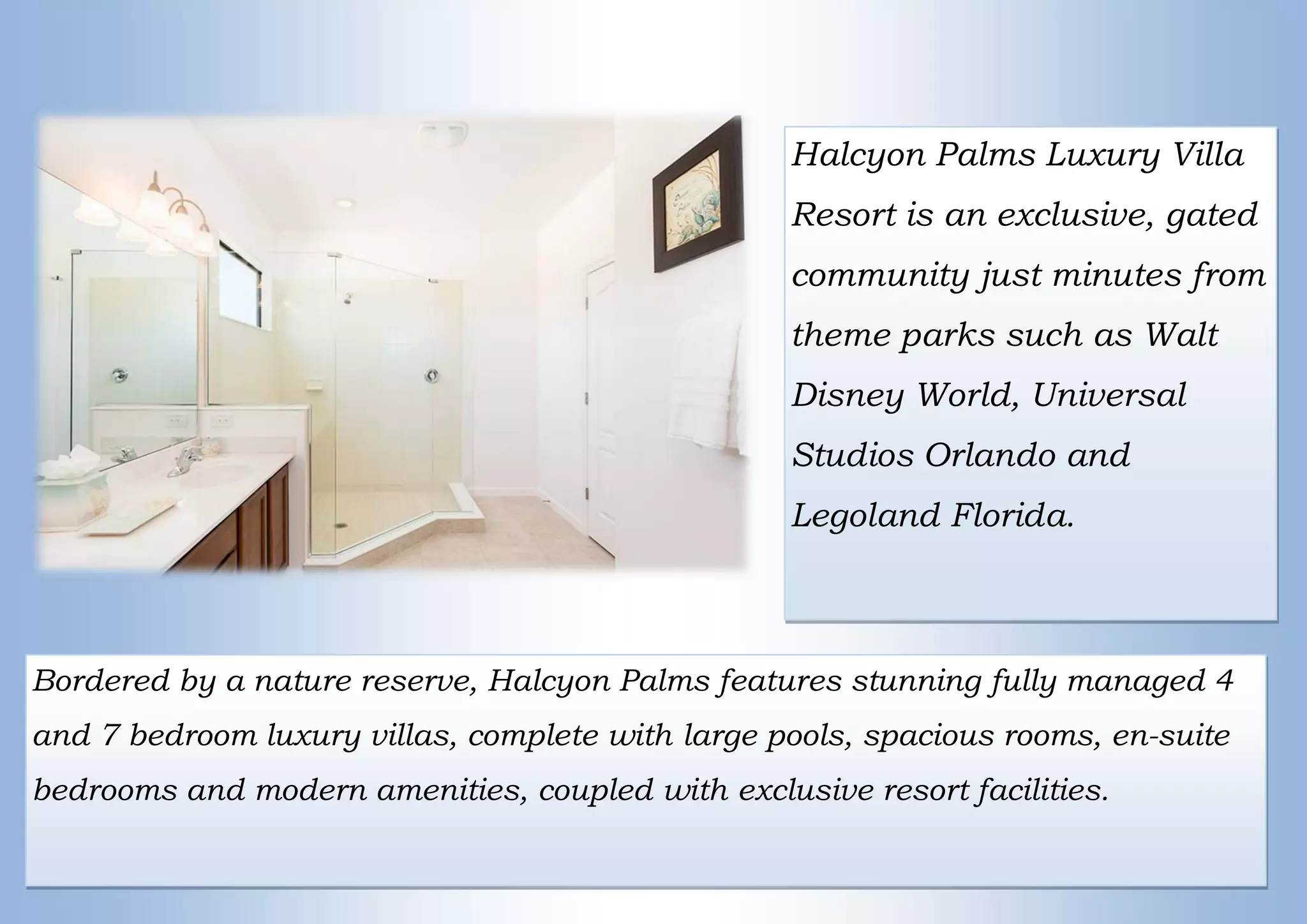 Halcyon Palms Luxury Villa
Resort is an exclusive, gated
community just minutes from
theme parks such as Walt
Disney World, Universal
Studios Orlando and
Legoland Florida.
Bordered by a nature reserve, Halcyon Palms features stunning fully managed 4
and 7 bedroom luxury villas, complete with large pools, spacious rooms, en-suite
bedrooms and modern amenities, coupled with exclusive resort facilities.
 