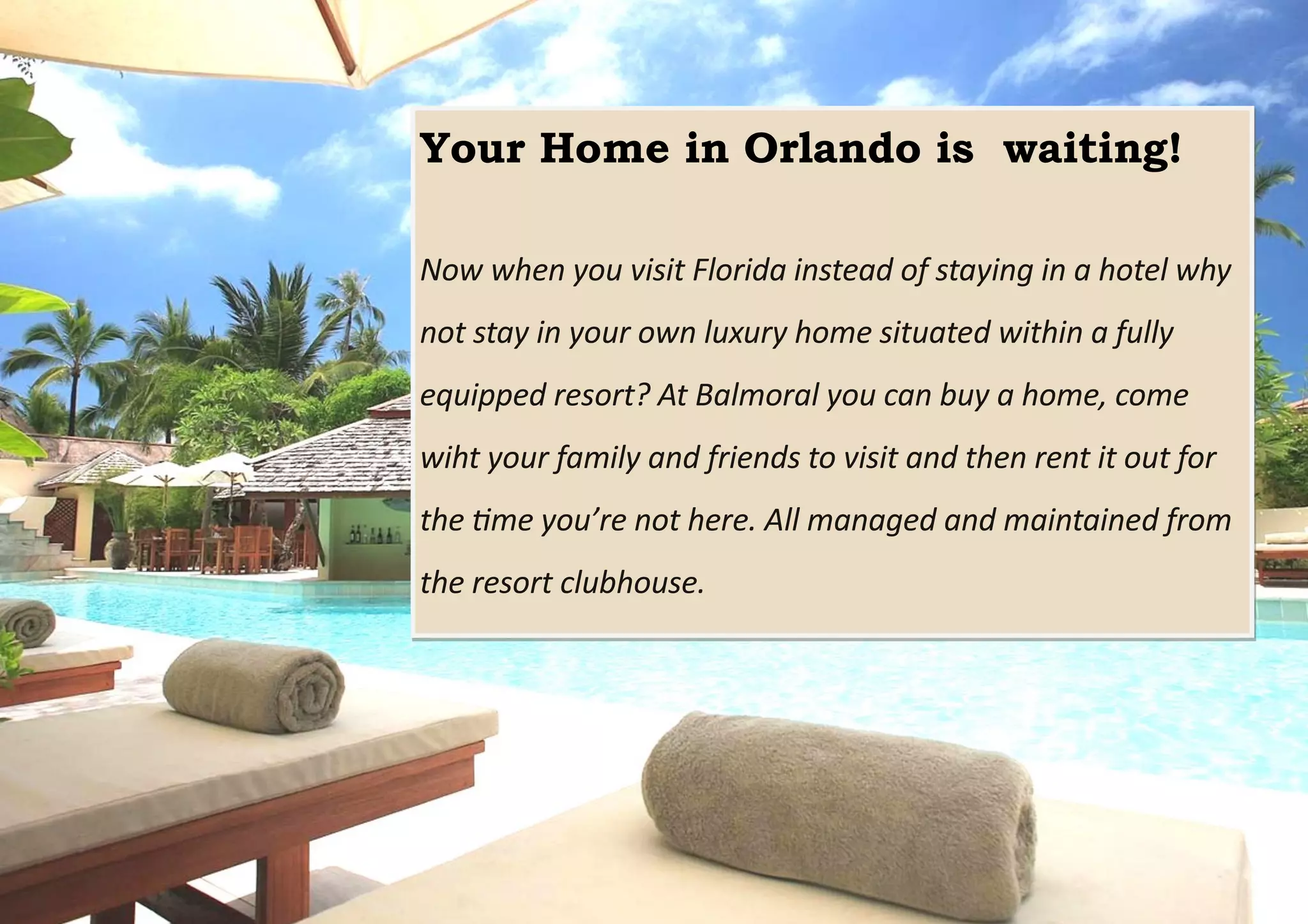 Your Home in Orlando is waiting!
Now when you visit Florida instead of staying in a hotel why
not stay in your own luxury home situated within a fully
equipped resort? At Balmoral you can buy a home, come
wiht your family and friends to visit and then rent it out for
the time you’re not here. All managed and maintained from
the resort clubhouse.
 