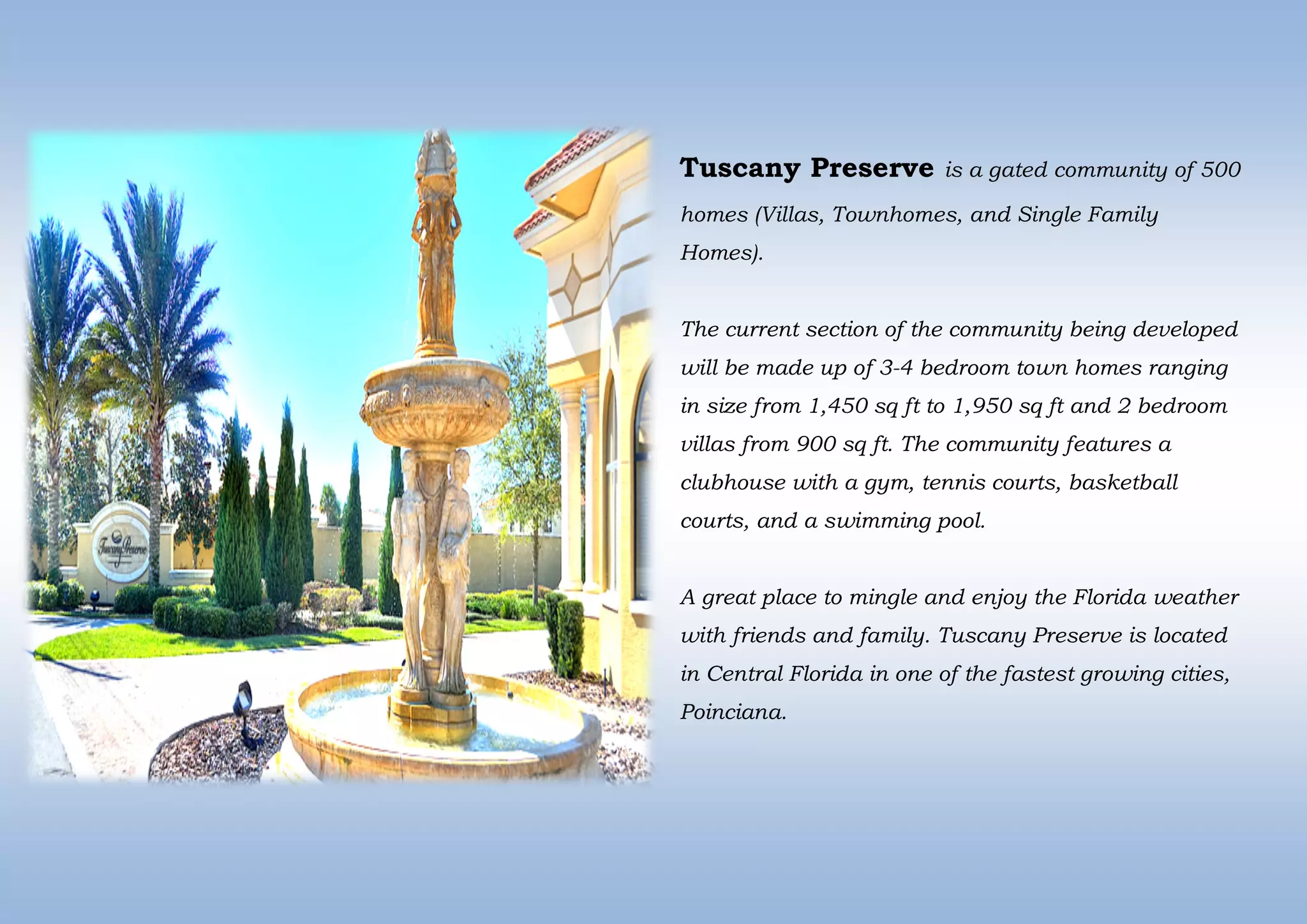 Tuscany Preserve is a gated community of 500
homes (Villas, Townhomes, and Single Family
Homes).
The current section of the community being developed
will be made up of 3-4 bedroom town homes ranging
in size from 1,450 sq ft to 1,950 sq ft and 2 bedroom
villas from 900 sq ft. The community features a
clubhouse with a gym, tennis courts, basketball
courts, and a swimming pool.
A great place to mingle and enjoy the Florida weather
with friends and family. Tuscany Preserve is located
in Central Florida in one of the fastest growing cities,
Poinciana.
 