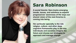 Sara Robinson
A social futurist, Sara tracks emerging
trends, issues, and solutions to expand
progressives' awareness of the ways our
shared vision of the next America is
coming into being.
Her particular specialty is the role
religion, culture, and other deep
cognitive frameworks play in the way
individuals and societies imagine the
future and choose our strategies to
approach and manage change.
 