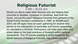 Religious Futurist
7:00 – 8:15 am
Would you like to meet other futurists who are helping their
churches or temples, mosques or ministries, lead from the
future, not just the past? Religious Futurists first gathered at the
World Future Society’s conference in 1980. At WorldFuture
2014, we will again have an open gathering for anyone who
serves at the intersection of spirituality and futures awareness,
as volunteers or full-time. Participants will meet each other and
share ideas on the best practices of foresight within spiritual
movements. This 75 minute meeting is being hosted by the
World Network of Religious Futurists, http://www.wnrf.org
 