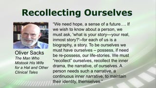 Recollecting Ourselves
“We need hope, a sense of a future…. If
we wish to know about a person, we
must ask, 'what is your story—your real,
inmost story?'--for each of us is a
biography, a story. To be ourselves we
must have ourselves – possess, if need
be re-possess, our life-stories. We must
“recollect” ourselves, recollect the inner
drama, the narrative, of ourselves. A
person needs such a narrative, a
continuous inner narrative, to maintain
their identity, themselves.”
Oliver Sacks
The Man Who
Mistook His Wife
for a Hat and Other
Clinical Tales
 