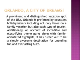 A prominent and distinguished vacation spot
of the USA, Orlando is preferred by countless
holidaymakers including not only those on a
family vacation but also each type of tourist.
Additionally, on account of incredible and
electrifying theme parks along with family-
orientated highlights, it has turned out to be
a simply awesome destination for unending
fun and everlasting buzz.
 