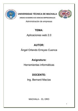 1
UNIVERSIDAD TÉCNICA DE MACHALA
UNIDAD ACADEMICA DE CIENCIAS EMPRESARIALES
Administración de empresas
TEMA:
Aplicaciones web 2.0
AUTOR:
Ángel Orlando Erreyes Cuenca
Asignatura:
Herramientas informáticas
DOCENTE:
Ing. Bernard Macías
MACHALA - EL ORO
 