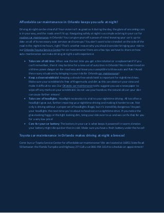 Affordable car maintenance in Orlando keeps you safe at night! 
Driving at night can be stressful! Your vision isn’t as great as it during the day, the glare of oncoming cars is in your way, and the roads aren’t lit up. Navigating safely at night is as simple as bring in your car for routine car maintenance in Orlando! You can give yourself a peace of mind knowing your car is up-to- date on all of its necessary auto services and tune-ups! You don’t want to be stranded on the side of the road in the night-time hours, right? That’s another reason why you should consider bringing your ride to our Orlando Toyota Service Center for car maintenance! Here are a few tips we have to share on how auto maintenance can make driving at night a safe experience: 
Take care of old tires: When was the last time you got a tire rotation or a replacement? If you can’t remember, then it may be time for a new set of auto tires in Orlando! Worn down tread on old tires poses danger on the road way and leave you susceptible to blow outs and flats! Avoid these scary situations by bringing in your ride for Orlando car maintenance! 
Keep a clean windshield: Keeping a streak-free windshield is important for nighttime drives. Make sure your windshield is free of fingermarks and dirt as this can obstruct your view and make it difficult to see. Our Orlando car maintenance techs suggest you use a newspaper to wipe off any marks on your windshield. Do not use your hands as the natural oils on your skin can cause further smears! 
Take care of headlights: Headlight restoration is vital to your nighttime driving. All too often a headlight goes out, further impairing your nighttime driving and making it harder to see. Not only is driving without a proper set of headlights illegal, but it’s incredibly dangerous! Inspect your headlights the next time you’re about to head out on a nighttime drive. If you notice the glass looking foggy or the light looking dim, bring your ride over to us and we can fix that for you for a very low price! 
Care for your car battery: The battery in your car is what keeps it powered! In warm climates your battery might die quicker than in cold. Make sure you have a fresh battery under the hood! 
Toyota car maintenance in Orlando makes driving at night a breeze! 
Come by our Toyota Service Center for affordable car maintenance! We are located at 16851 State Road 50 between the Florida Turnpike and Highway 27! Call us at 866-454-1614 to schedule an appointment! 
