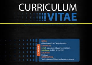 CURRICULUM
                                    VITAE
If you are interested to know something about me then you can read the info!




                              NAME:
                              Orlando António Castro Carvalho
                              CONTACTS:
                   CONTACTS




                              email: gravidadevirtual@hotmail.com
                              telephone: (+351) 913942229
                              COUNTRY:
                              Portugal
                              GRADUATION:
                              Technologies of Multimedia Comunication
 