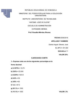 REPÚBLICA BOLIVARIANA DE VENEZUELA
MINISTERIO DEL PODER POPULAR PARA LA EDUCACIÓN
UNIVERSITARIA
INSTITUTO UNIVERSITARIO DE TECNOLOGÍA
“ANTONIO JOSÉ DE SUCRE”
ESCUELA DE ADMINISTRACIÓN
EXTENSIÓN MÉRIDA
Prof. Rosalba Méndez Álvarez
FECHA 05/06/2016
APELLIDO Y NOMBRE
Dávila Angulo Orlando José
C.I. Nº 21.181.300
ESCUELA: 71
VALOR 20%
EJERCICIOS I CORTE
1.- Exprese cada uno de los siguientes porcentajes en la
forma decimal:
a) 0.1875% = 18.75
b) 235% = 23.500
c) 6.235% = 623.5
d) 0.5% = 50
e) 3/5% = 60
f) ⅞% = 87.5
g) 20 ¾% = 1500
h) 15 ⅔% = 1000 VALOR: 2%
 