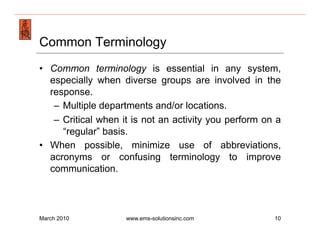 Emergency Management & Safety Solutions
Common Terminology
•  Common terminology is essential in any system,
   especially when diverse groups are involved in the
   response.
    –  Multiple departments and/or locations.
    –  Critical when it is not an activity you perform on a
       “regular” basis.
•  When possible, minimize use of abbreviations,
   acronyms or confusing terminology to improve
   communication.



March 2010           www.ems-solutionsinc.com            10
 