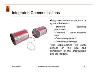 Emergency Management & Safety Solutions
Integrated Communications
                               • Integrated communications is a
                               system that uses:
                                    – Standard          operating
                                    procedures.
                                    – Common     communications
                                    plan.
                                    – Common equipment.
                                    – Common terminology.
                               • The sophistication will likely
                               depend on the size and
                               complexity of the organization
                               and the incident.



March 2010        www.ems-solutionsinc.com                    12
 