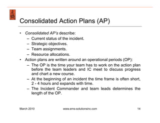 Emergency Management & Safety Solutions
Consolidated Action Plans (AP)
•  Consolidated AP’s describe:
    –  Current status of the incident.
    –  Strategic objectives.
    –  Team assignments.
    –  Resource allocations.
•  Action plans are written around an operational periods (OP):
    –  The OP is the time your team has to work on the action plan
       before the team leaders and IC meet to discuss progress
       and chart a new course.
    –  At the beginning of an incident the time frame is often short,
       2 - 4 hours and expands with time.
    –  The Incident Commander and team leads determines the
       length of the OP.


March 2010              www.ems-solutionsinc.com                   14
 
