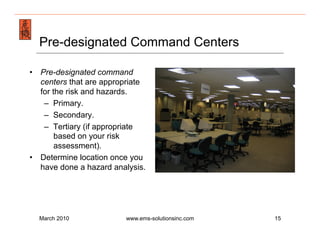 Emergency Management & Safety Solutions
  Pre-designated Command Centers

•  Pre-designated command
   centers that are appropriate
   for the risk and hazards.
    –  Primary.
    –  Secondary.
    –  Tertiary (if appropriate
        based on your risk
        assessment).
•  Determine location once you
   have done a hazard analysis.




  March 2010             www.ems-solutionsinc.com   15
 