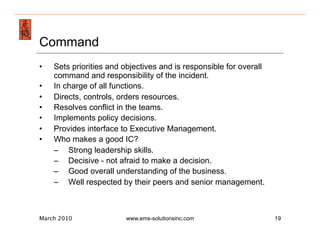 Emergency Management & Safety Solutions
Command
•     Sets priorities and objectives and is responsible for overall
      command and responsibility of the incident.
•     In charge of all functions.
•     Directs, controls, orders resources.
•     Resolves conflict in the teams.
•     Implements policy decisions.
•     Provides interface to Executive Management.
•     Who makes a good IC?
      –  Strong leadership skills.
      –  Decisive - not afraid to make a decision.
      –  Good overall understanding of the business.
      –  Well respected by their peers and senior management.



March 2010                www.ems-solutionsinc.com                    19
 