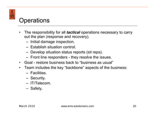 Emergency Management & Safety Solutions
Operations
•  The responsibility for all tactical operations necessary to carry
   out the plan (response and recovery).
    –  Initial damage inspection.
    –  Establish situation control.
    –  Develop situation status reports (sit reps).
    –  Front line responders - they resolve the issues.
•  Goal - restore business back to “business as usual”
•  Team includes the key “backbone” aspects of the business:
    –  Facilities.
    –  Security.
    –  IT/Telecom.
    –  Safety.



March 2010               www.ems-solutionsinc.com                      20
 