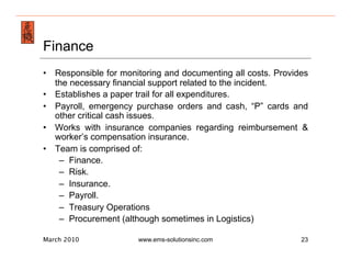 Emergency Management & Safety Solutions
Finance
•  Responsible for monitoring and documenting all costs. Provides
   the necessary financial support related to the incident.
•  Establishes a paper trail for all expenditures.
•  Payroll, emergency purchase orders and cash, “P” cards and
   other critical cash issues.
•  Works with insurance companies regarding reimbursement &
   worker’s compensation insurance.
•  Team is comprised of:
    –  Finance.
    –  Risk.
    –  Insurance.
    –  Payroll.
    –  Treasury Operations
    –  Procurement (although sometimes in Logistics)

March 2010             www.ems-solutionsinc.com                23
 