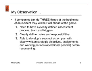 Emergency Management & Safety Solutions
My Observation…
•  If companies can do THREE things at the beginning
   of an incident they will be FAR ahead of the game.
    1.  Need to have a clearly defined assessment
        process, team and triggers.
    2.  Clearly defined roles and responsibilities.
    3.  Able to develop a succinct action plan with
        clearly written strategic objectives, assignments
        and working periods (operational periods) before
        reconvening.



March 2010          www.ems-solutionsinc.com                3
 