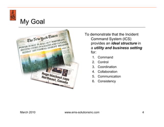 Emergency Management & Safety Solutions
My Goal
                               To demonstrate that the Incident
                                  Command System (ICS)
                                  provides an ideal structure in
                                  a utility and business setting
                                  for:
                                    1.    Command
                                    2.    Control
                                    3.    Coordination
                                    4.    Collaboration
                                    5.    Communication
                                    6.    Consistency




March 2010        www.ems-solutionsinc.com                         4
 