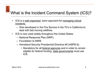 Emergency Management & Safety Solutions
What is the Incident Command System (ICS)?
•  ICS is a well organized, team approach for managing critical
   incidents.
    –  Was developed in the Fire Service in the 70’s in California to
       deal with fast moving wildfires.
•  ICS is now used widely throughout the United States:
    –  National Response Plan (NRP).
    –  Foundation to NIMS
    –  Homeland Security Presidential Directive #5 (HSPD-5).
        •  Mandatory for all federal agencies and in order to remain
           eligible for federal funding, state governments must use
           ICS.




March 2010               www.ems-solutionsinc.com                   5
 