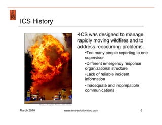 Emergency Management & Safety Solutions
ICS History
                           • ICS was designed to manage
                           rapidly moving wildfires and to
                           address reoccurring problems.
                                • Too many people reporting to one
                                supervisor
                                • Different emergency response
                                organizational structure
                                • Lack of reliable incident
                                information
                                • Inadequate and incompatible
                                communications



March 2010        www.ems-solutionsinc.com                    6
 