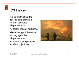 Emergency Management & Safety Solutions
ICS History
§ Lack of structure for
coordinated planning
among agencies
(departments).
§ Unclear lines of authority.
§ Terminology differences
among agencies
(departments).
§ Unclear or unspecified
incident objectives.


March 2010            www.ems-solutionsinc.com   7
 