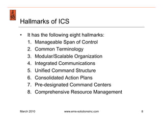 Emergency Management & Safety Solutions
Hallmarks of ICS
•     It has the following eight hallmarks:
      1.  Manageable Span of Control
      2.  Common Terminology
      3.  Modular/Scalable Organization
      4.  Integrated Communications
      5.  Unified Command Structure
      6.  Consolidated Action Plans
      7.  Pre-designated Command Centers
      8.  Comprehensive Resource Management


March 2010           www.ems-solutionsinc.com   8
 
