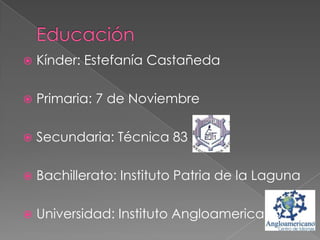 

Kínder: Estefanía Castañeda



Primaria: 7 de Noviembre



Secundaria: Técnica 83



Bachillerato: Instituto Patria de la Laguna



Universidad: Instituto Angloamericano

 