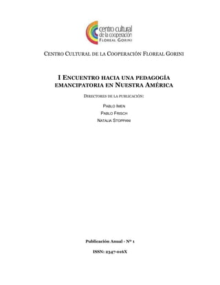 CENTRO CULTURAL DE LA COOPERACIÓN FLOREAL GORINI
I ENCUENTRO HACIA UNA PEDAGOGÍA
EMANCIPATORIA EN NUESTRA AMÉRICA
DIRECTORES DE LA PUBLICACIÓN:
PABLO IMEN
PABLO FRISCH
NATALIA STOPPANI
Publicación Anual - Nº 1
ISSN: 2347-016X
 