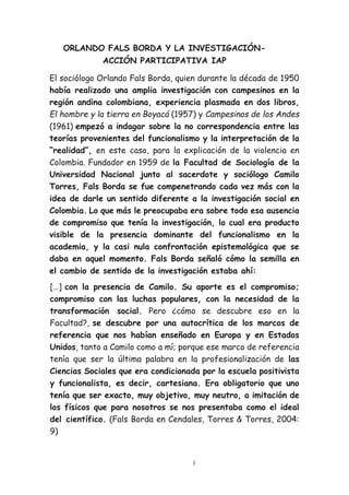 1
ORLANDO FALS BORDA Y LA INVESTIGACIÓN-
ACCIÓN PARTICIPATIVA IAP
El sociólogo Orlando Fals Borda, quien durante la década de 1950
había realizado una amplia investigación con campesinos en la
región andina colombiana, experiencia plasmada en dos libros,
El hombre y la tierra en Boyacá (1957) y Campesinos de los Andes
(1961) empezó a indagar sobre la no correspondencia entre las
teorías provenientes del funcionalismo y la interpretación de la
“realidad”, en este caso, para la explicación de la violencia en
Colombia. Fundador en 1959 de la Facultad de Sociología de la
Universidad Nacional junto al sacerdote y sociólogo Camilo
Torres, Fals Borda se fue compenetrando cada vez más con la
idea de darle un sentido diferente a la investigación social en
Colombia. Lo que más le preocupaba era sobre todo esa ausencia
de compromiso que tenía la investigación, lo cual era producto
visible de la presencia dominante del funcionalismo en la
academia, y la casi nula confrontación epistemológica que se
daba en aquel momento. Fals Borda señaló cómo la semilla en
el cambio de sentido de la investigación estaba ahí:
[…] con la presencia de Camilo. Su aporte es el compromiso;
compromiso con las luchas populares, con la necesidad de la
transformación social. Pero ¿cómo se descubre eso en la
Facultad?, se descubre por una autocrítica de los marcos de
referencia que nos habían enseñado en Europa y en Estados
Unidos, tanto a Camilo como a mí; porque ese marco de referencia
tenía que ser la última palabra en la profesionalización de las
Ciencias Sociales que era condicionada por la escuela positivista
y funcionalista, es decir, cartesiana. Era obligatorio que uno
tenía que ser exacto, muy objetivo, muy neutro, a imitación de
los físicos que para nosotros se nos presentaba como el ideal
del científico. (Fals Borda en Cendales, Torres & Torres, 2004:
9)
 