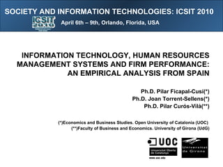 [object Object],INFORMATION TECHNOLOGY, HUMAN RESOURCES MANAGEMENT SYSTEMS AND FIRM PERFORMANCE: AN EMPIRICAL ANALYSIS FROM SPAIN Ph.D. Pilar Ficapal-Cusí(*) Ph.D. Joan Torrent-Sellens(*) Ph.D. Pilar Curós-Vilà(**) (*)Economics and Business Studies. Open University of Catalonia (UOC)  (**)Faculty of Business and Economics. University of Girona (UdG) SOCIETY AND INFORMATION TECHNOLOGIES: ICSIT 2010  April 6th – 9th, Orlando, Florida, USA 