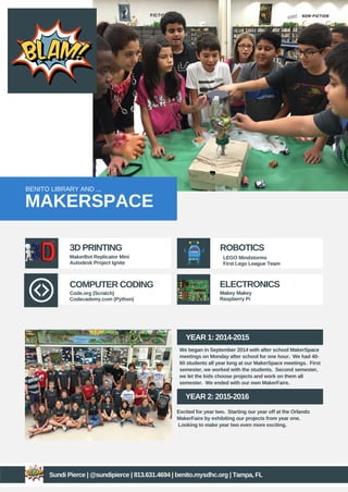BENITO LIBRARY AND ...
MAKERSPACE
3D PRINTING
COMPUTER CODING ELECTRONICS
ROBOTICS
MakerBot Replicator Mini
Autodesk Project Ignite
LEGO Mindstorms
First Lego League Team
Makey Makey
Raspberry Pi
Code.org (Scratch)
Codecademy.com (Python)
YEAR 1: 2014-2015
YEAR 2: 2015-2016
We began in September 2014 with after school MakerSpace
meetings on Monday after school for one hour. We had 40-
60 students all year long at our MakerSpace meetings. First
semester, we worked with the students. Second semester,
we let the kids choose projects and work on them all
semester. We ended with our own MakerFaire.
Excited for year two. Starting our year off at the Orlando
MakerFaire by exhibiting our projects from year one.
Looking to make year two even more exciting.
Sundi Pierce | @sundipierce | 813.631.4694 | benito.mysdhc.org | Tampa, FL
 