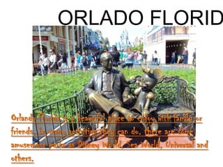 ORLADO FLORID



Orlando Florida is a beautiful place to enjoy with family or
friends. In many activities they can do. there are some
amusement parks as Disney World, Sea World, Universal and
others.
 
