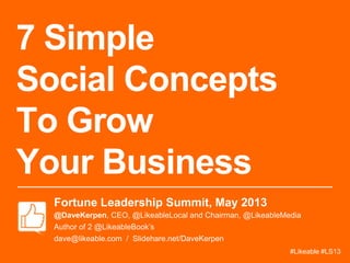 7 Simple
Social Concepts
To Grow
Your Business
Fortune Leadership Summit, May 2013
@DaveKerpen, CEO, @LikeableLocal and Chairman, @LikeableMedia
Author of 2 @LikeableBook’s
dave@likeable.com / Slidehare.net/DaveKerpen
#Likeable #LS13
 