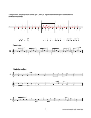 Até aqui vimos figuras iguais ou maiores que a pulsação. Agora veremos uma figura que vale metade
desta mesma pulsação:




    /      q q q q              q Q q Q
l
           Q Q Q Q          l
                                Q q Q q          l
                                                     Q $$ $Q " Q # Q # q Q # Q
                                                     $ Q ! " ! Q ! q    l                      l
                                                                                                   Q#q h Q
                                                                                                   ! Q Q                        l




                ee     =   !#                        w   =    h h   =   qqqq       =      ! "" # ! " " #

          « « « « « « « « « « « « « « « « « « « « « « « «
         Exercícios:
          « « « « « « « « « « « « « « « « « « « « « « « «
          « « « « « « « « « « « « « « ˆ « « « « « « « « «
                                «
          « « ˆ « « « ˆ « « « ˆ ˆ « « « « « ˆ « « « ˆ «
        & »« ˆ « l « ˆ « l « ˆ « l « ˆ ˆl « ˆ «l« « =
       l========================« ”
          »»
           ˙
           ˆ    ˆ ˆ˙
                   »»»  ˆ «
                           ˙
                           ˆ
                           »»»     ˙
                                   ˆ
                                   »»»    »»
                                           ˙
                                           ˆ    ˆ ˆ ˆ ˆ
                                                  ˙
                                                  »»»
                                           »
    52




         Melodia Andina

            « « « «
            « « « « l œ
                      »»» «
                          «   œ »œ »»»œ »œ
                              »»» »»     »»    ˙
                                               »
    53      ˆ ˆ ˆ ˆ
            « « « «       ˆ
                          «
         ======================== l
         l&                 l               l »» =

              œ »œ œ »œ              « « « «
          &
            »»»  »» »»» »» l œ
                             »»» «
                                 «
                                 ˆ
                                 «   ˆ « « « l «
                                     « « ˆ «
                                   l «
         l======================== ”
                                       ˆ « ˆ   «
                                               ˙
                                               « =



          « « « « œ œ »œ « œ »œ œ œ
          « « « « l » » » l « »»» »» l »»» »»» l « « œ l ˙ =
          « « « « »» »» »                        « « »»»
    54    ˆ ˆ ˆ ˆ
          «                 ˆ
                            «
       ======================== ”
       l&                                        ˆ ˆ
                                                 « «     »»»


                                                         13                      Princípios Elementares do Violão - Orlando Fraga
 