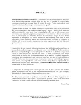 PREFÁCIO


Princípios Elementares do Violão não é um método tal como os entendemos. Muitas das
idéias aqui contidas não são originais. Elas são, isto sim, o resultado de observações e
conclusões oriundas da atividade diária de ensino do violão. Assim sendo, não é nossa
pretensão substituir a literatura pré-existente, mais sim apoiá-la.

Dividido em sete módulos, este volume tenta agilizar o processo de iniciação no instrumento
dos jovens estudantes. A apresentação de cada assunto é sucinta e desprovida de imagens e
gráficos considerados como apoio visual e/ou pedagógico. Por não ter sido pensado como
um sistema auto-explicativo, a presença do professor é indispensável a fim de suplementar
todas as informações aqui implícitas. Postura do instrumento, ataque de mão direita,
importância e manutenção das unhas, postura da mão esquerda, estão entre as mais
importantes. Estes elementos podem ser apresentados pelo professor ao estudante na
primeira aula e supervisionados atentamente nas aulas seguintes até que não haja mais
qualquer dúvida.


Os exercícios de mão esquerda estão propositalmente sem dedilhado para forçar a leitura da
nota e não do dedo. As pequenas melodias, tais como a no. 53 Melodia Andina podem e
devem ser acompanhadas por acordes pelo professor. A melodia no. 55 Frère Jacques é um
cânone, e como tal pode ser realizado em classe. A título de ilustração, duas danças
renascentistas de Gaspar Sanz são fornecidas: Danza de las Hachas e Españoleta. Esta última
em especial apresenta elementos que representa mais bem um salto na escalonalidade do
material. Por isso não devem ser encaradas literalmente, podem ser substituídas por qualquer
outra música. De qualquer forma, a esta altura, este volume já deve ser suplementado por
material mais avançado como, por exemplo, o Caderno de Repertório para Iniciantes, do
mesmo autor, ou outro equivalente.


O tempo ideal de emprego deste volume gira em torno de 4 a 8 semanas. Os Módulos
podem ser agrupados em uma só aula (na primeira aula módulos 1, 2 e 3, por exemplo),
dependendo da idade e da capacidade de assimilação do aluno.

Por fim, quero agradecer ao professor e concertista Mario da Silva Jr., por ter tão
carinhosamente avaliado este volume e cujas sugestões ajudaram a torna-lo um pouco mais
consistente. Ao aluno Eldade Marcelino pelas discussões e pela revisão geral.

                                                                                                  Orlando Fraga




             Data Música Série • Rua José Kormann, 120/16 • Curitiba • 82200-440 • (41)254-8097
                                     www.cce.ufpr.br/~ofraga/violao.html
 