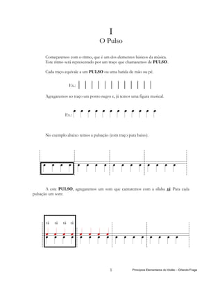 I
                                    O Pulso

      Começaremos com o ritmo, que é um dos elementos básicos da música.
      Este ritmo será representado por um traço que chamaremos de PULSO.

      Cada traço equivale a um PULSO ou uma batida de mão ou pé.


                   Ex.:   ||||||||||||
      Agregaremos ao traço um ponto negro e, já temos uma figura musical.



                 Ex.:



      No exemplo abaixo temos a pulsação (com traço para baixo).




       A este PULSO, agregaremos um som que cantaremos com a sílaba tá. Para cada
pulsação um som:




      tá   tá   tá tá




                                          1            Princípios Elementares do Violão – Orlando Fraga
 