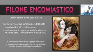Celebrazione della casa d’Este
Ruggiero, valoroso saraceno, è destinato
• a convertirsi al cristianesimo
• a diventare il capostipite della dinastia
estense dopo le nozze con Bradamante
Il motivo encomiastico è ripreso da Virgilio
(l’Eneide esalta la famiglia Giulia, facendone
risalire le origini al leggendario Enea)
 