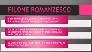 Il Furioso è il primo grande romanzo della nostra
letteratura, pieno di storie, personaggi, racconti
È scritto in versi perché la tradizione letteraria non
conosceva la forma del romanzo in prosa, conquista
della cultura moderna
La guerra è lo sfondo narrativo sul quale prende vita la
dimensione romanzesca
 