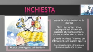 Ricerca di un oggetto del desiderio
Muove la vicenda e suscita le
imprese
Tutti i personaggi sono
impegnati nella ricerca di
qualcosa che hanno perduto
– elmo, cavallo, donna, senno –
Le varie inchieste finiscono per
intrecciarsi, per mutare oggetto
(i personaggi errano e trovano cose
diverse da quelle che cercano)
 