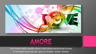 Vero motore delle vicende umane e dell’azione narrativa del Furioso
È invincibile forza naturale, gioco di desideri, attese, illusioni
 