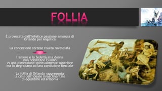 È provocata dall’infelice passione amorosa di
Orlando per Angelica
La concezione cortese risulta rovesciata
l’amore e la fedeltà alla donna
non nobilitano l’uomo
vs una dimensione spiritualmente superiore
ma lo degradano ad una condizione bestiale
La follia di Orlando rappresenta
la crisi dell’ideale rinascimentale
di equilibrio ed armonia
 