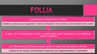 La follia amorosa di Orlando assume quindi un significato più ampio e diventa
simbolo di um mondo universalmente dominato da irragionevolezza e irrazionalità
È segno che l’irrazionalità, la follia, la vanità delle azioni umane sono una condizione
comune e diffusa
L’esperienza di Orlando non è isolata
Astolfo va sulla luna a recuperare il senno di Orlando e trova anche ql di tantissimi altri uomini
 