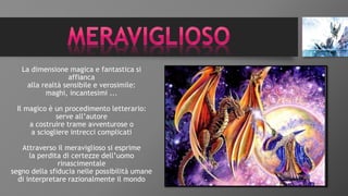 La dimensione magica e fantastica si
affianca
alla realtà sensibile e verosimile:
maghi, incantesimi ...
Il magico è un procedimento letterario:
serve all’autore
a costruire trame avventurose o
a sciogliere intrecci complicati
Attraverso il meraviglioso si esprime
la perdita di certezze dell’uomo
rinascimentale
segno della sfiducia nelle possibilità umane
di interpretare razionalmente il mondo
 