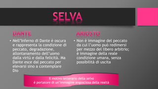 • Nell’Inferno di Dante è oscura
e rappresenta la condizione di
peccato, degradazione,
allontanamento dell’uomo
dalla virtù e dalla felicità. Ma
Dante esce dal peccato per
elevarsi sino a contemplare
Dio
• Non è immagine del peccato
da cui l’uomo può redimersi
per mezzo del libero arbitrio;
è immagine della reale
condizione umana, senza
possibilità di uscita
Il motivo letterario della selva
è portatore di un’immagine angosciosa della realtà
 
