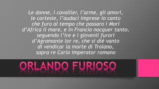 Le donne, i cavallier, l’arme, gli amori,
le cortesie, l’audaci imprese io canto
che furo al tempo che passaro i Mori
d’Africa il mare, e in Francia nocquer tanto,
seguendo l’ire e i giovenil furori
d’Agramante lor re, che si dié vanto
di vendicar la morte di Troiano,
sopra re Carlo imperator romano
 