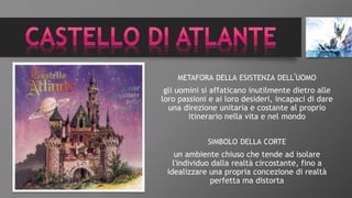 METAFORA DELLA ESISTENZA DELL'UOMO
gli uomini si affaticano inutilmente dietro alle
loro passioni e ai loro desideri, incapaci di dare
una direzione unitaria e costante al proprio
itinerario nella vita e nel mondo
SIMBOLO DELLA CORTE
un ambiente chiuso che tende ad isolare
l'individuo dalla realtà circostante, fino a
idealizzare una propria concezione di realtà
perfetta ma distorta
 