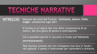 INTRECCIO Nessuno dei temi del Furioso - inchiesta, amore, follia,
magia - predomina sugli altri
Il Furioso è un’opera che vive della compresenza di qs
motivi, del loro gioco di spinte e controspinte
Ciò è possibile perché il racconto si fonda sull’intreccio
(entrelacement)
Tale tecnica consiste nel non sviluppare mai sino in fondo i
vari episodi: il poeta li interrompe per riprenderli a distanza
 